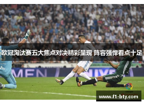 欧冠淘汰赛五大焦点对决精彩呈现 阵容强悍看点十足 欧冠淘汰赛五大焦点对决精彩呈现 阵容强悍看点十足