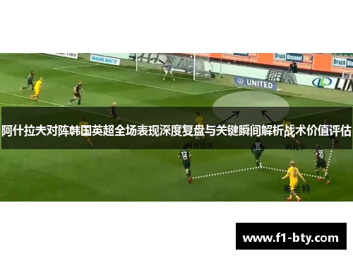 阿什拉夫对阵韩国英超全场表现深度复盘与关键瞬间解析战术价值评估 阿什拉夫对阵韩国英超全场表现深度复盘与关键瞬间解析战术价值评估