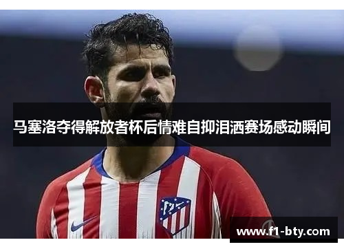 马塞洛夺得解放者杯后情难自抑泪洒赛场感动瞬间